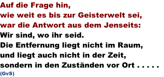 Auf die Frage hin, wie weit es bis zur Geisterwelt sei,  war die Antwort aus dem Jenseits: Wir sind, wo ihr seid. Die Entfernung liegt nicht im Raum, und liegt auch nicht in der Zeit, sondern in den Zuständen vor Ort . . . . .   (GvS)